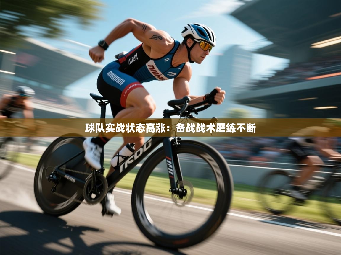 球队实战状态高涨：备战战术磨练不断  第2张